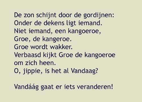 De zon schijnt door de gordijnen, onder de dekens ligt iemand.Niet iemand, een kangoeroe,Groe, de kangeroe,Groe wordt wakker. Verbaasd kijkt de kangoeroe om zich heen.O, is het al Vandaag?O, jippie, vandaag gaat er iets veranderen. Maar wat was het ook weer?